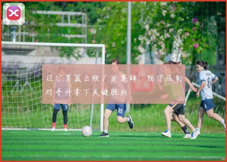 辽宁男篮击败广东集锦：防守压制对手并拿下关键胜利
