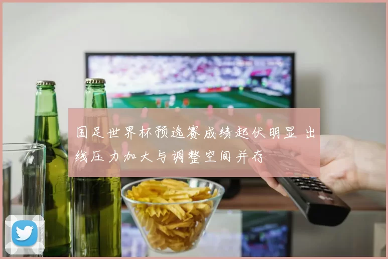 国足世界杯预选赛成绩起伏明显 出线压力加大与调整空间并存