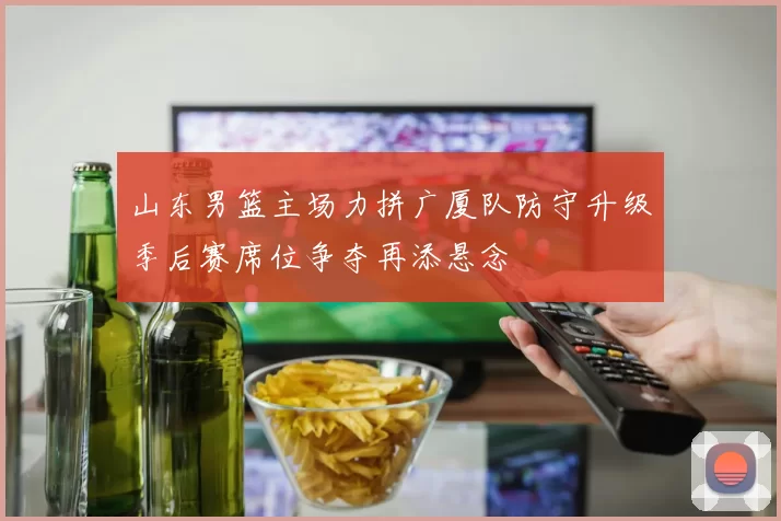 山东男篮主场力拼广厦队防守升级季后赛席位争夺再添悬念