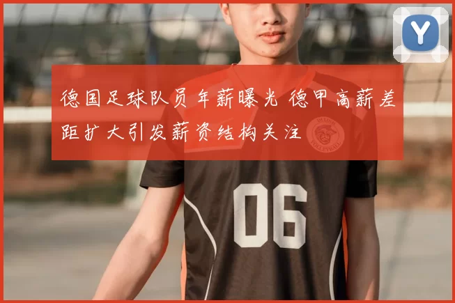 德国足球队员年薪曝光 德甲高薪差距扩大引发薪资结构关注