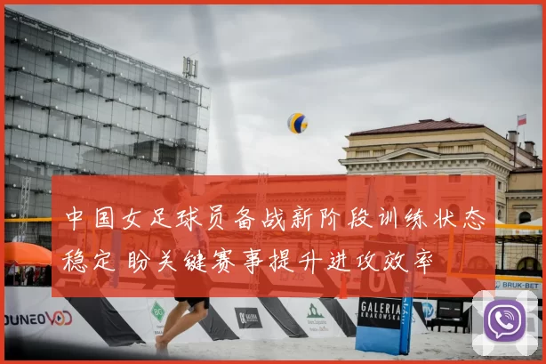 中国女足球员备战新阶段训练状态稳定 盼关键赛事提升进攻效率