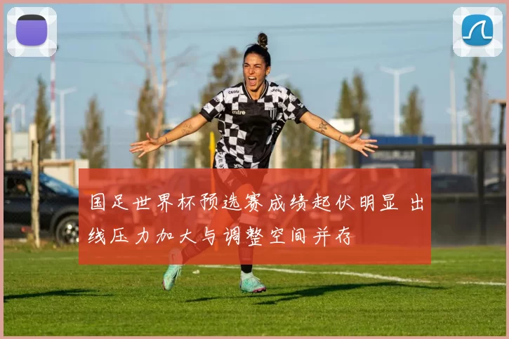 国足世界杯预选赛成绩起伏明显 出线压力加大与调整空间并存