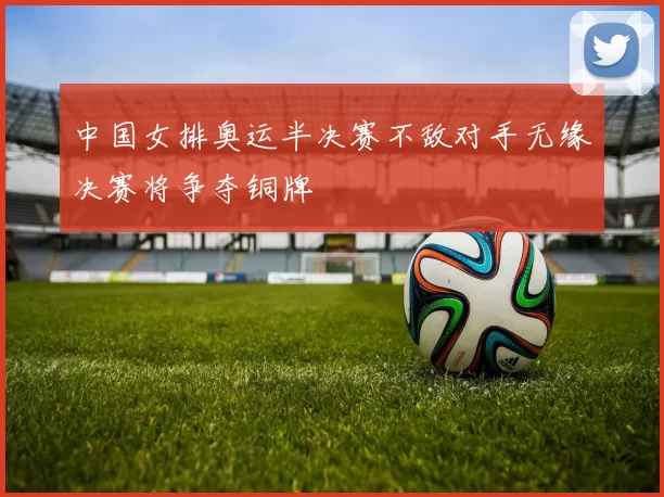 中国女排奥运半决赛不敌对手无缘决赛将争夺铜牌