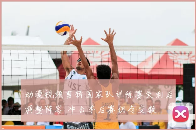 动漫视频剪辑国家队训练赛失利后调整阵容 冲击季后赛仍存变数