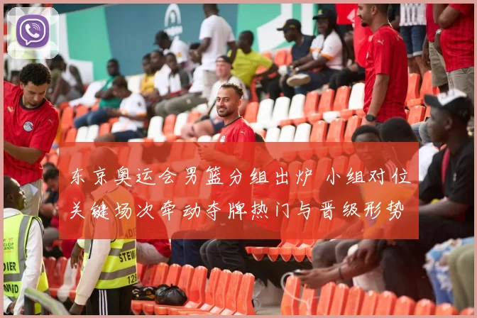 东京奥运会男篮分组出炉 小组对位关键场次牵动夺牌热门与晋级形势