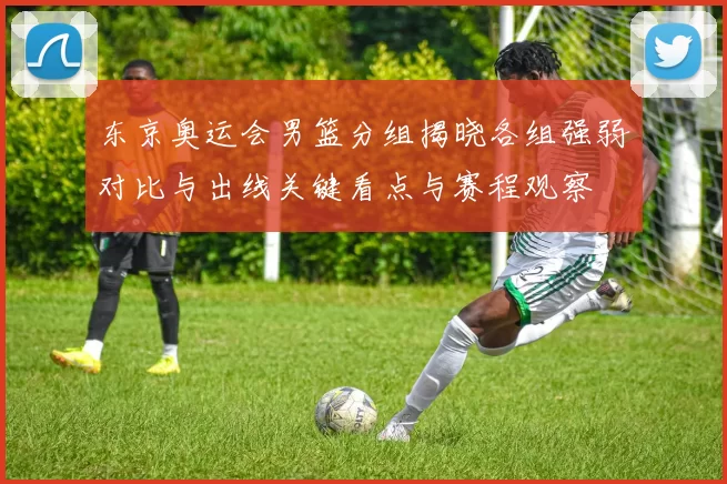 东京奥运会男篮分组揭晓各组强弱对比与出线关键看点与赛程观察