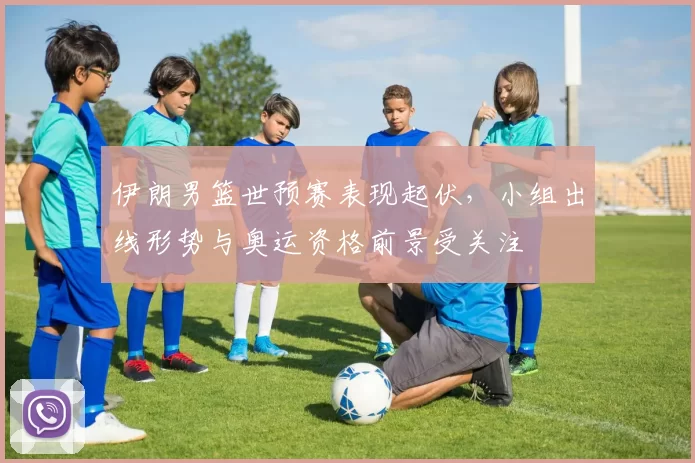 伊朗男篮世预赛表现起伏，小组出线形势与奥运资格前景受关注