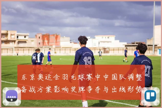 东京奥运会羽毛球赛中中国队调整备战方案影响奖牌争夺与出线形势