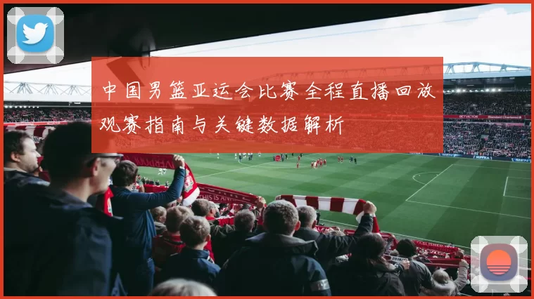 中国男篮亚运会比赛全程直播回放观赛指南与关键数据解析