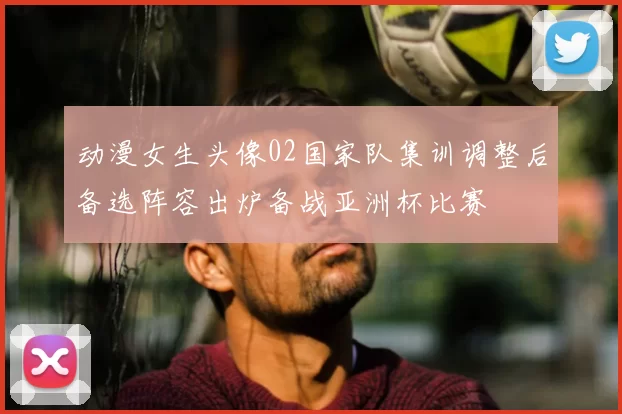 动漫女生头像02国家队集训调整后备选阵容出炉备战亚洲杯比赛