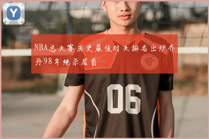 NBA总决赛历史最佳对决排名出炉乔丹98年绝杀居首