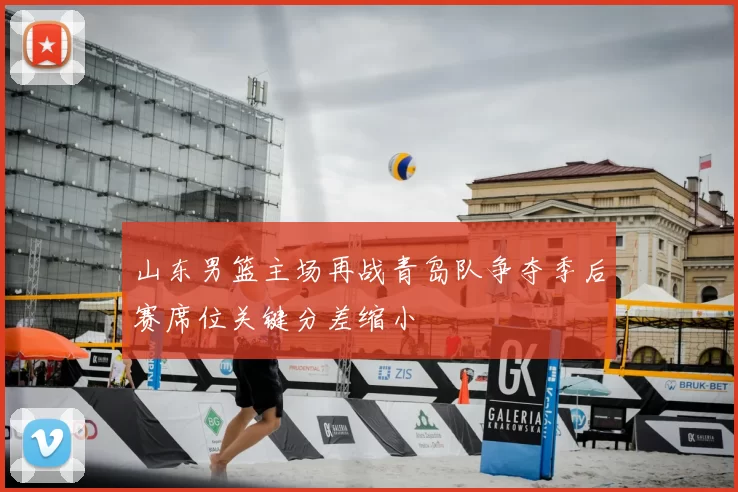 山东男篮主场再战青岛队争夺季后赛席位关键分差缩小