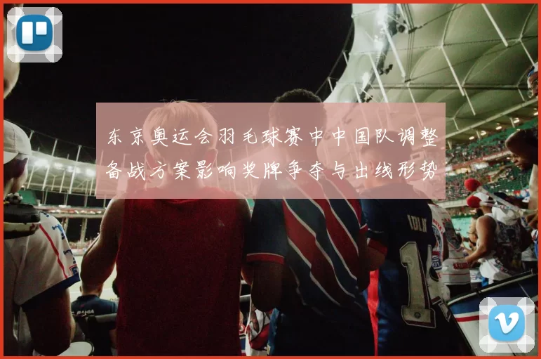 东京奥运会羽毛球赛中中国队调整备战方案影响奖牌争夺与出线形势
