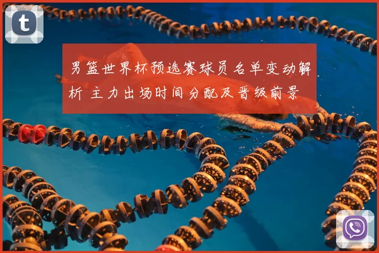 男篮世界杯预选赛球员名单变动解析 主力出场时间分配及晋级前景