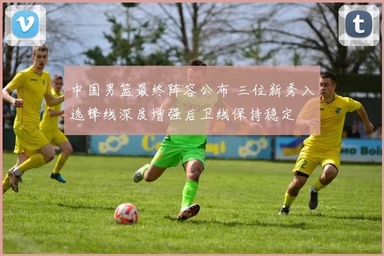 中国男篮最终阵容公布 三位新秀入选锋线深度增强后卫线保持稳定
