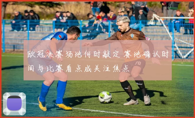 欧冠决赛场地何时敲定 赛地确认时间与比赛看点成关注焦点