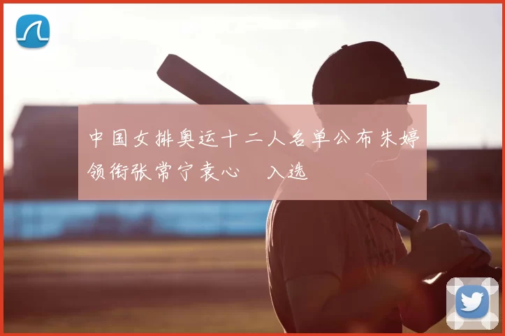 中国女排奥运十二人名单公布朱婷领衔张常宁袁心玥入选