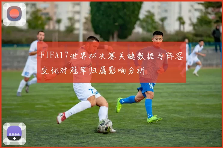 FIFA17世界杯决赛关键数据与阵容变化对冠军归属影响分析