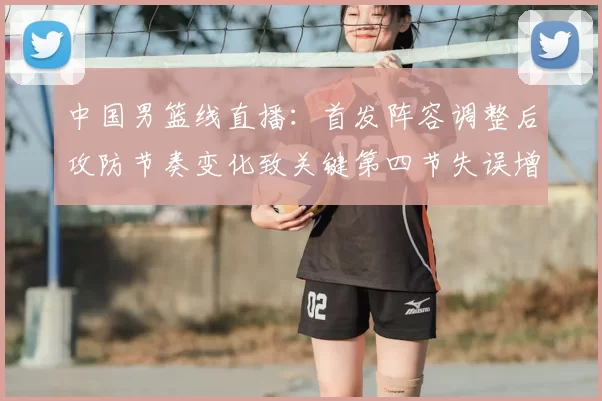 中国男篮线直播：首发阵容调整后攻防节奏变化致关键第四节失误增多