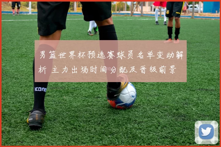 男篮世界杯预选赛球员名单变动解析 主力出场时间分配及晋级前景