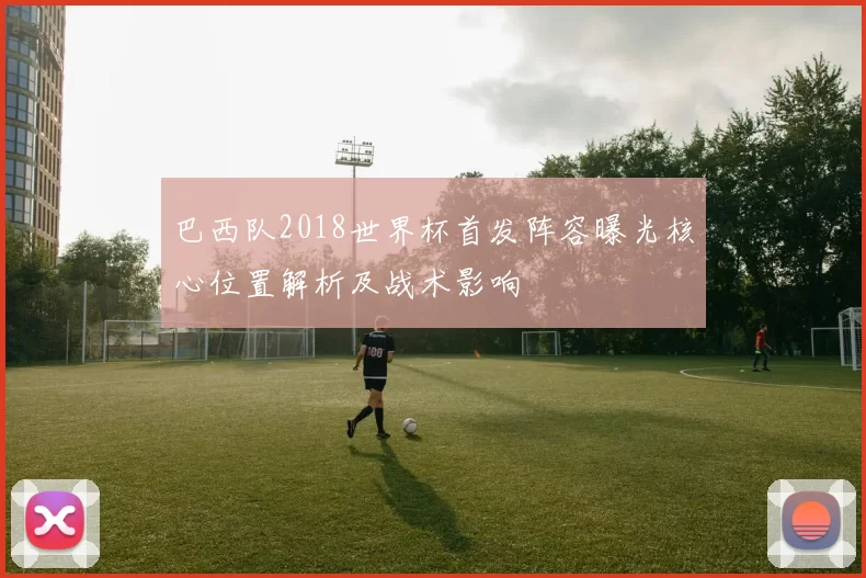 巴西队2018世界杯首发阵容曝光核心位置解析及战术影响