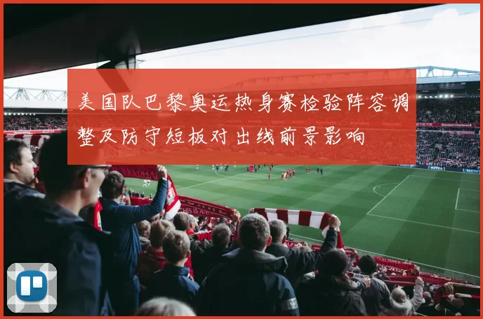 美国队巴黎奥运热身赛检验阵容调整及防守短板对出线前景影响