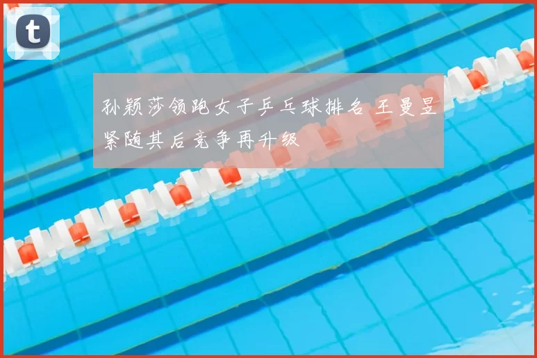 孙颖莎领跑女子乒乓球排名 王曼昱紧随其后竞争再升级