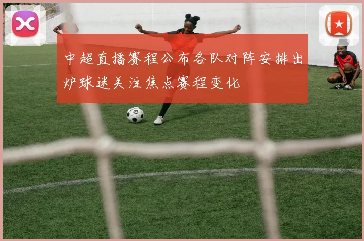 中超直播赛程公布各队对阵安排出炉球迷关注焦点赛程变化