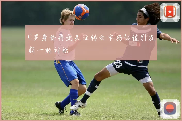 C罗身价再受关注转会市场估值引发新一轮讨论