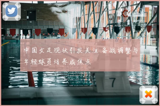 中国女足现状引发关注 备战调整与年轻球员培养成焦点