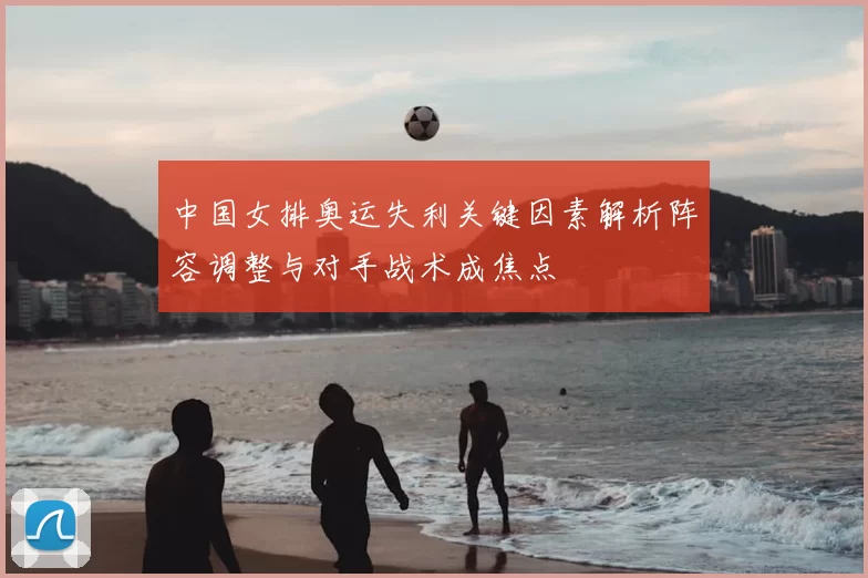 中国女排奥运失利关键因素解析阵容调整与对手战术成焦点