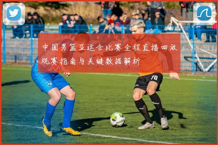 中国男篮亚运会比赛全程直播回放观赛指南与关键数据解析
