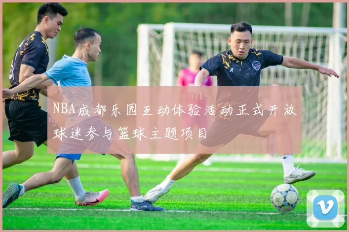 NBA成都乐园互动体验活动正式开放球迷参与篮球主题项目