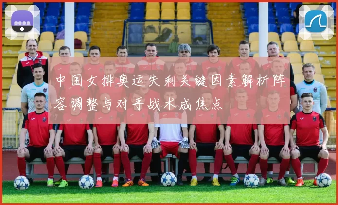 中国女排奥运失利关键因素解析阵容调整与对手战术成焦点
