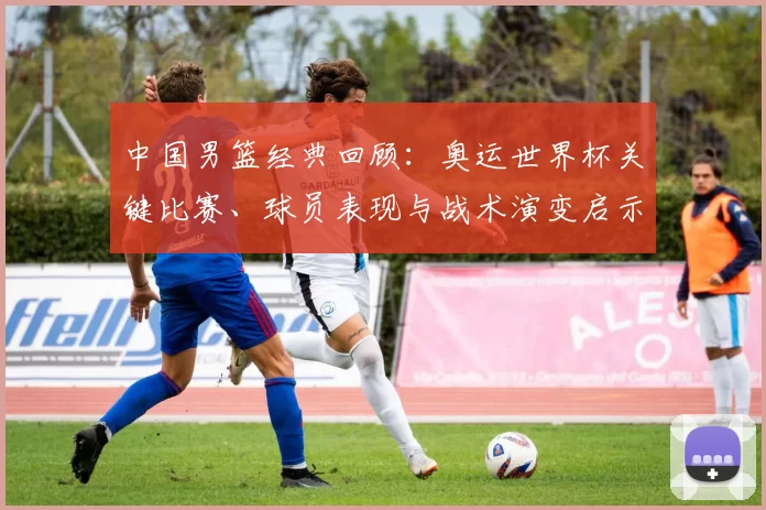 中国男篮经典回顾:奥运世界杯关键比赛、球员表现与战术演变启示