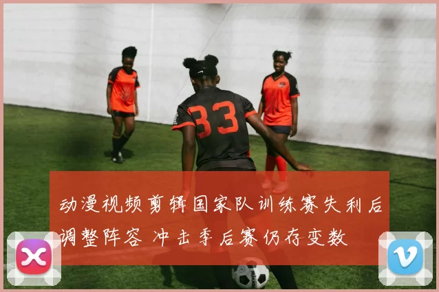 动漫视频剪辑国家队训练赛失利后调整阵容 冲击季后赛仍存变数