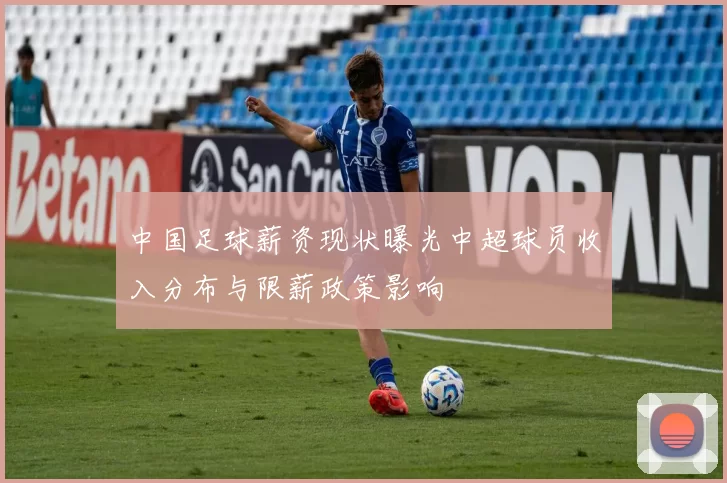 中国足球薪资现状曝光中超球员收入分布与限薪政策影响