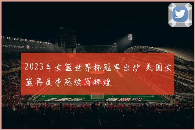 2023年女篮世界杯冠军出炉 美国女篮再度夺冠续写辉煌