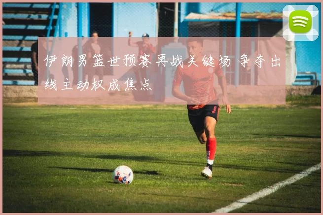 伊朗男篮世预赛再战关键场 争夺出线主动权成焦点
