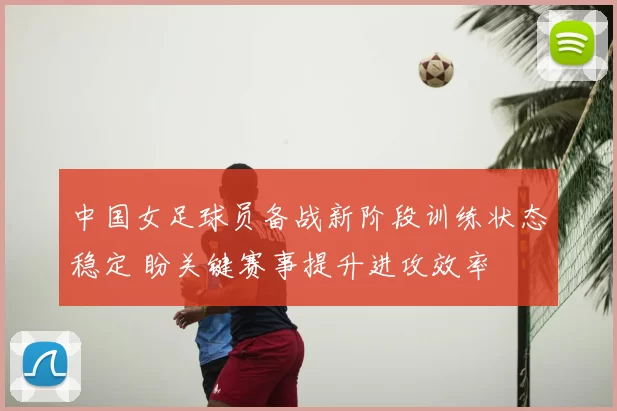 中国女足球员备战新阶段训练状态稳定 盼关键赛事提升进攻效率