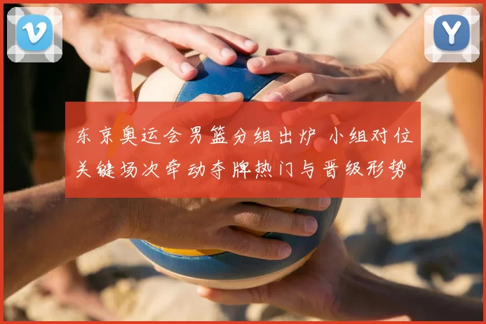 东京奥运会男篮分组出炉 小组对位关键场次牵动夺牌热门与晋级形势