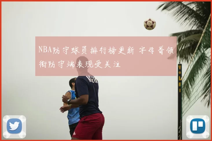 NBA防守球员排行榜更新 字母哥领衔防守端表现受关注