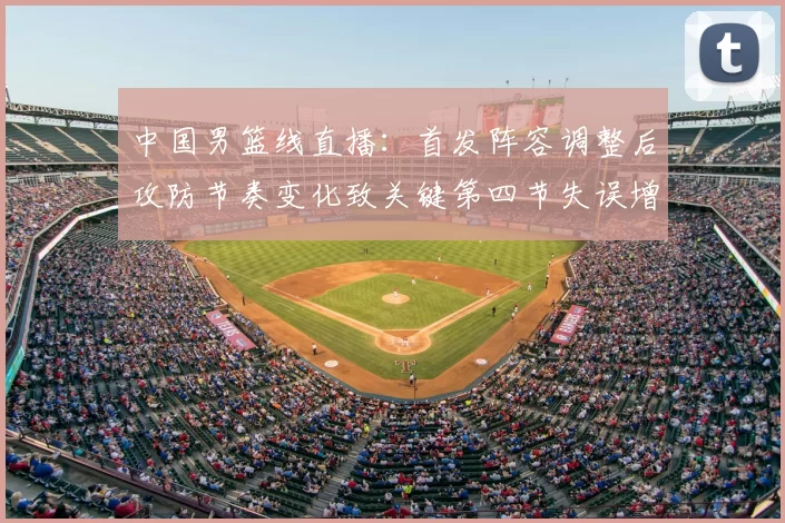 中国男篮线直播：首发阵容调整后攻防节奏变化致关键第四节失误增多
