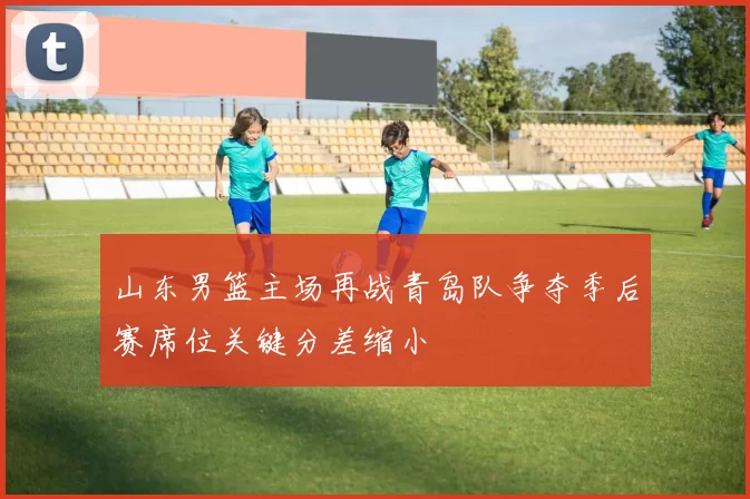 山东男篮主场再战青岛队争夺季后赛席位关键分差缩小