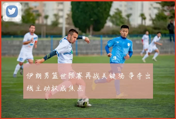伊朗男篮世预赛再战关键场 争夺出线主动权成焦点