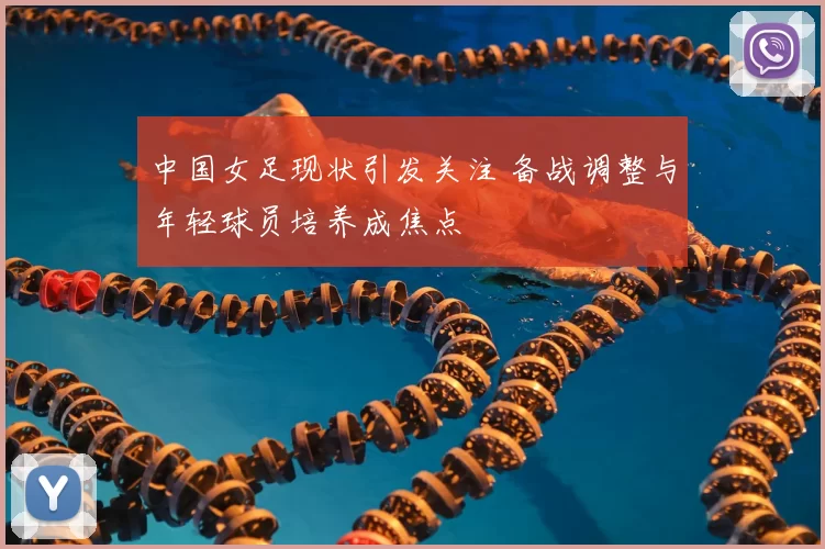 中国女足现状引发关注 备战调整与年轻球员培养成焦点