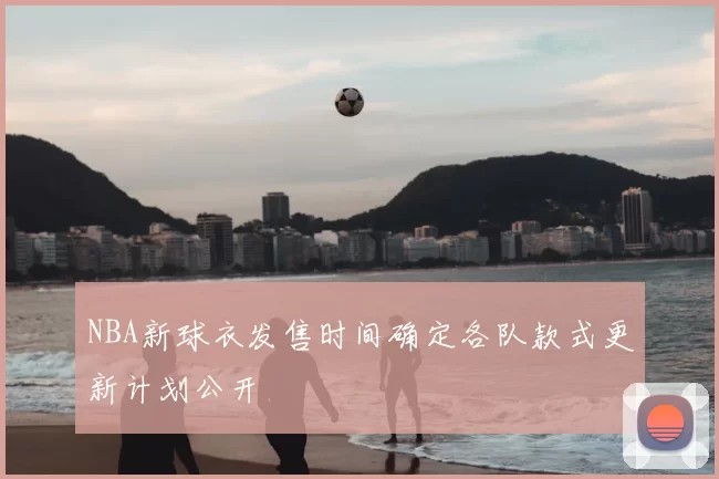NBA新球衣发售时间确定各队款式更新计划公开
