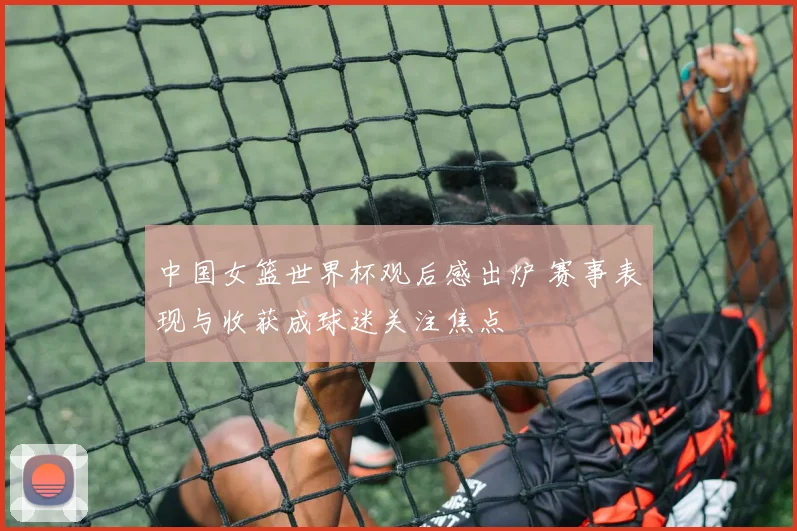 中国女篮世界杯观后感出炉 赛事表现与收获成球迷关注焦点