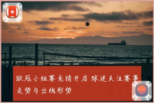 欧冠小组赛竞猜开启 球迷关注赛事走势与出线形势